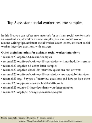 Top 8 assistant social worker resume samples
In this file, you can ref resume materials for assistant social worker such
as assistant social worker resume samples, assistant social worker
resume writing tips, assistant social worker cover letters, assistant social
worker interview questions with answers…
Other useful materials for assistant social worker interview:
• resume123.org/free-64-resume-samples
• resume123.org/free-ebook-top-18-secrets-for-writing-the-killer-resume
• resume123.org/free-63-cover-letter-samples
• resume123.org/free-ebook-80-interview-questions-and-answers
• resume123.org/free-ebook-top-18-secrets-to-win-every-job-interviews
• resume123.org/13-types-of-interview-questions-and-how-to-face-them
• resume123.org/job-interview-checklist-40-points
• resume123.org/top-8-interview-thank-you-letter-samples
• resume123.org/top-15-ways-to-search-new-jobs
Useful materials: • resume123.org/free-64-resume-samples
• resume123.org/free-ebook-top-16-tips-for-writing-an-effective-resume
 