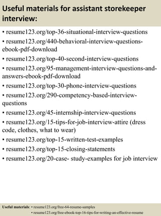 Useful materials for assistant storekeeper
interview:
• resume123.org/top-36-situational-interview-questions
• resume123.org/440-behavioral-interview-questions-
ebook-pdf-download
• resume123.org/top-40-second-interview-questions
• resume123.org/95-management-interview-questions-and-
answers-ebook-pdf-download
• resume123.org/top-30-phone-interview-questions
• resume123.org/290-competency-based-interview-
questions
• resume123.org/45-internship-interview-questions
• resume123.org/15-tips-for-job-interview-attire (dress
code, clothes, what to wear)
• resume123.org/top-15-written-test-examples
• resume123.org/top-15-closing-statements
• resume123.org/20-case- study-examples for job interview
Useful materials: • resume123.org/free-64-resume-samples
• resume123.org/free-ebook-top-16-tips-for-writing-an-effective-resume
 