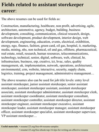 Fields related to assistant storekeeper
career:
The above resumes can be used for fields as:
Construction, manufacturing, healthcare, non profit, advertising, agile,
architecture, automotive, agency, budget, building, business
development, consulting, communication, clinical research, design,
software development, product development, interior design, web
development, engineering, education, events, electrical, exhibition,
energy, ngo, finance, fashion, green card, oil gas, hospital, it, marketing,
media, mining, nhs, non technical, oil and gas, offshore, pharmaceutical,
real estate, retail, research, human resources, telecommunications,
technology, technical, senior, digital, software, web, clinical, hr,
infrastructure, business, erp, creative, ict, hvac, sales, quality
management, uk, implementation, network, operations, architectural,
environmental, crm, website, interactive, security, supply chain,
logistics, training, project management, administrative management…
The above resumes also can be used for job title levels: entry level
assistant storekeeper, junior assistant storekeeper, senior assistant
storekeeper, assistant storekeeper assistant, assistant storekeeper
associate, assistant storekeeper administrator, assistant storekeeper clerk,
assistant storekeeper coordinator, assistant storekeeper consultant,
assistant storekeeper controller, assistant storekeeper director, assistant
storekeeper engineer, assistant storekeeper executive, assistant
storekeeper leader, assistant storekeeper manager, assistant storekeeper
officer, assistant storekeeper specialist, assistant storekeeper supervisor,
VP assistant storekeeper…
Useful materials: • resume123.org/free-64-resume-samples
• resume123.org/free-ebook-top-16-tips-for-writing-an-effective-resume
 