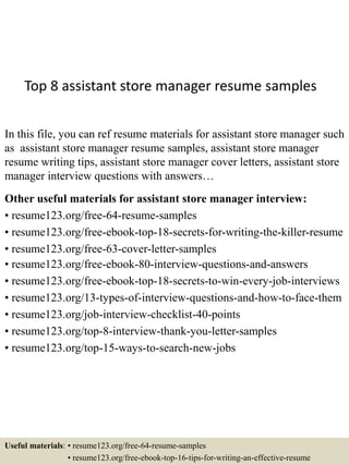 Top 8 assistant store manager resume samples
In this file, you can ref resume materials for assistant store manager such
as assistant store manager resume samples, assistant store manager
resume writing tips, assistant store manager cover letters, assistant store
manager interview questions with answers…
Other useful materials for assistant store manager interview:
• resume123.org/free-64-resume-samples
• resume123.org/free-ebook-top-18-secrets-for-writing-the-killer-resume
• resume123.org/free-63-cover-letter-samples
• resume123.org/free-ebook-80-interview-questions-and-answers
• resume123.org/free-ebook-top-18-secrets-to-win-every-job-interviews
• resume123.org/13-types-of-interview-questions-and-how-to-face-them
• resume123.org/job-interview-checklist-40-points
• resume123.org/top-8-interview-thank-you-letter-samples
• resume123.org/top-15-ways-to-search-new-jobs
Useful materials: • resume123.org/free-64-resume-samples
• resume123.org/free-ebook-top-16-tips-for-writing-an-effective-resume
 