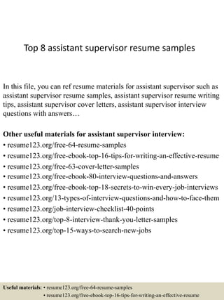 Top 8 assistant supervisor resume samples
In this file, you can ref resume materials for assistant supervisor such as
assistant supervisor resume samples, assistant supervisor resume writing
tips, assistant supervisor cover letters, assistant supervisor interview
questions with answers…
Other useful materials for assistant supervisor interview:
• resume123.org/free-64-resume-samples
• resume123.org/free-ebook-top-16-tips-for-writing-an-effective-resume
• resume123.org/free-63-cover-letter-samples
• resume123.org/free-ebook-80-interview-questions-and-answers
• resume123.org/free-ebook-top-18-secrets-to-win-every-job-interviews
• resume123.org/13-types-of-interview-questions-and-how-to-face-them
• resume123.org/job-interview-checklist-40-points
• resume123.org/top-8-interview-thank-you-letter-samples
• resume123.org/top-15-ways-to-search-new-jobs
Useful materials: • resume123.org/free-64-resume-samples
• resume123.org/free-ebook-top-16-tips-for-writing-an-effective-resume
 
