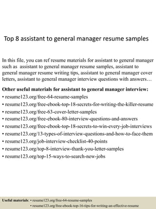 Top 8 assistant to general manager resume samples
In this file, you can ref resume materials for assistant to general manager
such as assistant to general manager resume samples, assistant to
general manager resume writing tips, assistant to general manager cover
letters, assistant to general manager interview questions with answers…
Other useful materials for assistant to general manager interview:
• resume123.org/free-64-resume-samples
• resume123.org/free-ebook-top-18-secrets-for-writing-the-killer-resume
• resume123.org/free-63-cover-letter-samples
• resume123.org/free-ebook-80-interview-questions-and-answers
• resume123.org/free-ebook-top-18-secrets-to-win-every-job-interviews
• resume123.org/13-types-of-interview-questions-and-how-to-face-them
• resume123.org/job-interview-checklist-40-points
• resume123.org/top-8-interview-thank-you-letter-samples
• resume123.org/top-15-ways-to-search-new-jobs
Useful materials: • resume123.org/free-64-resume-samples
• resume123.org/free-ebook-top-16-tips-for-writing-an-effective-resume
 
