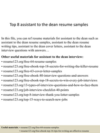 Top 8 assistant to the dean resume samples
In this file, you can ref resume materials for assistant to the dean such as
assistant to the dean resume samples, assistant to the dean resume
writing tips, assistant to the dean cover letters, assistant to the dean
interview questions with answers…
Other useful materials for assistant to the dean interview:
• resume123.org/free-64-resume-samples
• resume123.org/free-ebook-top-18-secrets-for-writing-the-killer-resume
• resume123.org/free-63-cover-letter-samples
• resume123.org/free-ebook-80-interview-questions-and-answers
• resume123.org/free-ebook-top-18-secrets-to-win-every-job-interviews
• resume123.org/13-types-of-interview-questions-and-how-to-face-them
• resume123.org/job-interview-checklist-40-points
• resume123.org/top-8-interview-thank-you-letter-samples
• resume123.org/top-15-ways-to-search-new-jobs
Useful materials: • resume123.org/free-64-resume-samples
• resume123.org/free-ebook-top-16-tips-for-writing-an-effective-resume
 