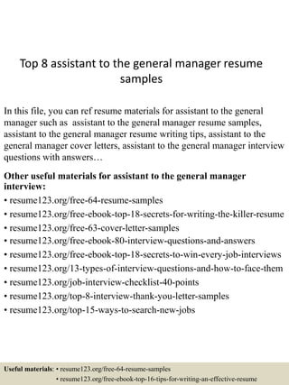 Top 8 assistant to the general manager resume
samples
In this file, you can ref resume materials for assistant to the general
manager such as assistant to the general manager resume samples,
assistant to the general manager resume writing tips, assistant to the
general manager cover letters, assistant to the general manager interview
questions with answers…
Other useful materials for assistant to the general manager
interview:
• resume123.org/free-64-resume-samples
• resume123.org/free-ebook-top-18-secrets-for-writing-the-killer-resume
• resume123.org/free-63-cover-letter-samples
• resume123.org/free-ebook-80-interview-questions-and-answers
• resume123.org/free-ebook-top-18-secrets-to-win-every-job-interviews
• resume123.org/13-types-of-interview-questions-and-how-to-face-them
• resume123.org/job-interview-checklist-40-points
• resume123.org/top-8-interview-thank-you-letter-samples
• resume123.org/top-15-ways-to-search-new-jobs
Useful materials: • resume123.org/free-64-resume-samples
• resume123.org/free-ebook-top-16-tips-for-writing-an-effective-resume
 