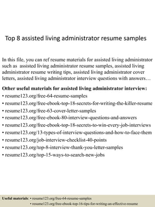 Top 8 assisted living administrator resume samples
In this file, you can ref resume materials for assisted living administrator
such as assisted living administrator resume samples, assisted living
administrator resume writing tips, assisted living administrator cover
letters, assisted living administrator interview questions with answers…
Other useful materials for assisted living administrator interview:
• resume123.org/free-64-resume-samples
• resume123.org/free-ebook-top-18-secrets-for-writing-the-killer-resume
• resume123.org/free-63-cover-letter-samples
• resume123.org/free-ebook-80-interview-questions-and-answers
• resume123.org/free-ebook-top-18-secrets-to-win-every-job-interviews
• resume123.org/13-types-of-interview-questions-and-how-to-face-them
• resume123.org/job-interview-checklist-40-points
• resume123.org/top-8-interview-thank-you-letter-samples
• resume123.org/top-15-ways-to-search-new-jobs
Useful materials: • resume123.org/free-64-resume-samples
• resume123.org/free-ebook-top-16-tips-for-writing-an-effective-resume
 