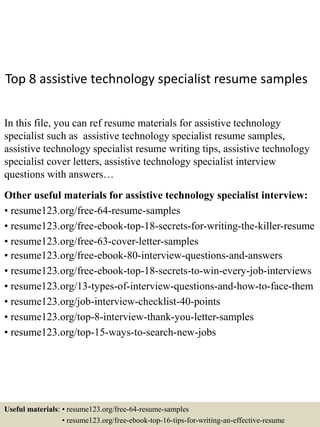 Top 8 assistive technology specialist resume samples
In this file, you can ref resume materials for assistive technology
specialist such as assistive technology specialist resume samples,
assistive technology specialist resume writing tips, assistive technology
specialist cover letters, assistive technology specialist interview
questions with answers…
Other useful materials for assistive technology specialist interview:
• resume123.org/free-64-resume-samples
• resume123.org/free-ebook-top-18-secrets-for-writing-the-killer-resume
• resume123.org/free-63-cover-letter-samples
• resume123.org/free-ebook-80-interview-questions-and-answers
• resume123.org/free-ebook-top-18-secrets-to-win-every-job-interviews
• resume123.org/13-types-of-interview-questions-and-how-to-face-them
• resume123.org/job-interview-checklist-40-points
• resume123.org/top-8-interview-thank-you-letter-samples
• resume123.org/top-15-ways-to-search-new-jobs
Useful materials: • resume123.org/free-64-resume-samples
• resume123.org/free-ebook-top-16-tips-for-writing-an-effective-resume
 