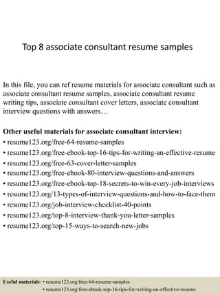 Top 8 associate consultant resume samples
In this file, you can ref resume materials for associate consultant such as
associate consultant resume samples, associate consultant resume
writing tips, associate consultant cover letters, associate consultant
interview questions with answers…
Other useful materials for associate consultant interview:
• resume123.org/free-64-resume-samples
• resume123.org/free-ebook-top-16-tips-for-writing-an-effective-resume
• resume123.org/free-63-cover-letter-samples
• resume123.org/free-ebook-80-interview-questions-and-answers
• resume123.org/free-ebook-top-18-secrets-to-win-every-job-interviews
• resume123.org/13-types-of-interview-questions-and-how-to-face-them
• resume123.org/job-interview-checklist-40-points
• resume123.org/top-8-interview-thank-you-letter-samples
• resume123.org/top-15-ways-to-search-new-jobs
Useful materials: • resume123.org/free-64-resume-samples
• resume123.org/free-ebook-top-16-tips-for-writing-an-effective-resume
 