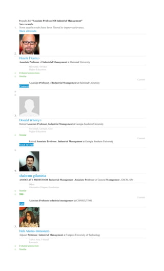 8 results for "Associate Professor Of Industrial Management"
Save search
1. Some search results have been filtered to improve relevance.
Show all results
2.
Henrik Florén2nd
Associate Professor of Industrial Management at Halmstad University
Halmstad, Sweden
Higher Education
o 2 shared connections
o Similar
Current
Associate Professor of Industrial Management at Halmstad University
Connect
o
o
3.
Donald Whaley3rd
Retired Associate Professor, Industrial Management at Georgia Southern University
Savannah, Georgia Area
Higher Education
o Similar
Current
Retired Associate Professor, Industrial Management at Georgia Southern University
Send InMail
o
4.
shahram gilaninia
ASSOCIATE PROFESSOR Industrial Management ,Associate Professor of General Management , GSCM, KM
Other
Alternative Dispute Resolution
o Similar
o 500+
Current
Associate Professor industrial management at CONSULTING
Edit
5.
Heli Aramo-Immonen2nd
Adjunct Professor, Industrial Management at Tampere University of Technology
Turku Area, Finland
Research
o 1 shared connection
o Similar
 