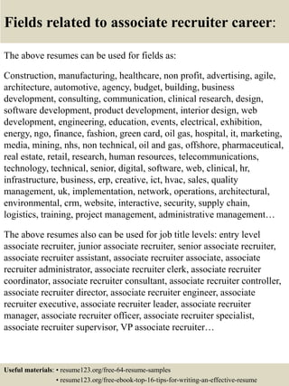 Fields related to associate recruiter career:
The above resumes can be used for fields as:
Construction, manufacturing, healthcare, non profit, advertising, agile,
architecture, automotive, agency, budget, building, business
development, consulting, communication, clinical research, design,
software development, product development, interior design, web
development, engineering, education, events, electrical, exhibition,
energy, ngo, finance, fashion, green card, oil gas, hospital, it, marketing,
media, mining, nhs, non technical, oil and gas, offshore, pharmaceutical,
real estate, retail, research, human resources, telecommunications,
technology, technical, senior, digital, software, web, clinical, hr,
infrastructure, business, erp, creative, ict, hvac, sales, quality
management, uk, implementation, network, operations, architectural,
environmental, crm, website, interactive, security, supply chain,
logistics, training, project management, administrative management…
The above resumes also can be used for job title levels: entry level
associate recruiter, junior associate recruiter, senior associate recruiter,
associate recruiter assistant, associate recruiter associate, associate
recruiter administrator, associate recruiter clerk, associate recruiter
coordinator, associate recruiter consultant, associate recruiter controller,
associate recruiter director, associate recruiter engineer, associate
recruiter executive, associate recruiter leader, associate recruiter
manager, associate recruiter officer, associate recruiter specialist,
associate recruiter supervisor, VP associate recruiter…
Useful materials: • resume123.org/free-64-resume-samples
• resume123.org/free-ebook-top-16-tips-for-writing-an-effective-resume
 