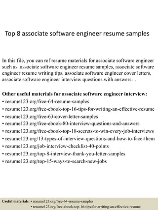 Top 8 associate software engineer resume samples
In this file, you can ref resume materials for associate software engineer
such as associate software engineer resume samples, associate software
engineer resume writing tips, associate software engineer cover letters,
associate software engineer interview questions with answers…
Other useful materials for associate software engineer interview:
• resume123.org/free-64-resume-samples
• resume123.org/free-ebook-top-16-tips-for-writing-an-effective-resume
• resume123.org/free-63-cover-letter-samples
• resume123.org/free-ebook-80-interview-questions-and-answers
• resume123.org/free-ebook-top-18-secrets-to-win-every-job-interviews
• resume123.org/13-types-of-interview-questions-and-how-to-face-them
• resume123.org/job-interview-checklist-40-points
• resume123.org/top-8-interview-thank-you-letter-samples
• resume123.org/top-15-ways-to-search-new-jobs
Useful materials: • resume123.org/free-64-resume-samples
• resume123.org/free-ebook-top-16-tips-for-writing-an-effective-resume
 