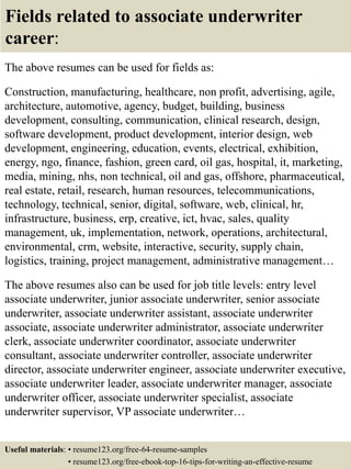 Fields related to associate underwriter
career:
The above resumes can be used for fields as:
Construction, manufacturing, healthcare, non profit, advertising, agile,
architecture, automotive, agency, budget, building, business
development, consulting, communication, clinical research, design,
software development, product development, interior design, web
development, engineering, education, events, electrical, exhibition,
energy, ngo, finance, fashion, green card, oil gas, hospital, it, marketing,
media, mining, nhs, non technical, oil and gas, offshore, pharmaceutical,
real estate, retail, research, human resources, telecommunications,
technology, technical, senior, digital, software, web, clinical, hr,
infrastructure, business, erp, creative, ict, hvac, sales, quality
management, uk, implementation, network, operations, architectural,
environmental, crm, website, interactive, security, supply chain,
logistics, training, project management, administrative management…
The above resumes also can be used for job title levels: entry level
associate underwriter, junior associate underwriter, senior associate
underwriter, associate underwriter assistant, associate underwriter
associate, associate underwriter administrator, associate underwriter
clerk, associate underwriter coordinator, associate underwriter
consultant, associate underwriter controller, associate underwriter
director, associate underwriter engineer, associate underwriter executive,
associate underwriter leader, associate underwriter manager, associate
underwriter officer, associate underwriter specialist, associate
underwriter supervisor, VP associate underwriter…
Useful materials: • resume123.org/free-64-resume-samples
• resume123.org/free-ebook-top-16-tips-for-writing-an-effective-resume
 