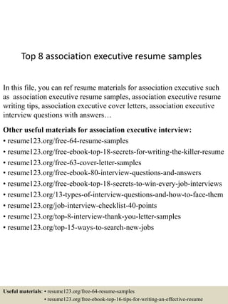 Top 8 association executive resume samples
In this file, you can ref resume materials for association executive such
as association executive resume samples, association executive resume
writing tips, association executive cover letters, association executive
interview questions with answers…
Other useful materials for association executive interview:
• resume123.org/free-64-resume-samples
• resume123.org/free-ebook-top-18-secrets-for-writing-the-killer-resume
• resume123.org/free-63-cover-letter-samples
• resume123.org/free-ebook-80-interview-questions-and-answers
• resume123.org/free-ebook-top-18-secrets-to-win-every-job-interviews
• resume123.org/13-types-of-interview-questions-and-how-to-face-them
• resume123.org/job-interview-checklist-40-points
• resume123.org/top-8-interview-thank-you-letter-samples
• resume123.org/top-15-ways-to-search-new-jobs
Useful materials: • resume123.org/free-64-resume-samples
• resume123.org/free-ebook-top-16-tips-for-writing-an-effective-resume
 