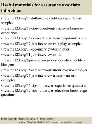 Useful materials for assurance associate
interview:
• resume123.org/12-followup-email-thank-you-letter-
samples
• resume123.org/15-tips-for-job-interview-withour-no-
experience
• resume123.org/15-presentation-ideas-for-job-interview
• resume123.org/12-job-interview-role-play-examples
• resume123.org/10-job-interview-techniques
• resume123.org/11-job-interview-skills
• resume123.org/tips-to-answer-question-why-should-I-
hire-you
• resume123.org/25-interview-questions-to-ask-employer
• resume123.org/25-job-interview-assessment-test-
examples
• resume123.org/15-tips-to-answer-experience-questions
• resume123.org/12-tips-to-answer-education-knowledge-
questions
Useful materials: • resume123.org/free-64-resume-samples
• resume123.org/free-ebook-top-16-tips-for-writing-an-effective-resume
 