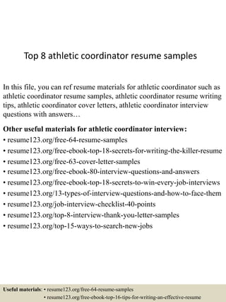 Top 8 athletic coordinator resume samples
In this file, you can ref resume materials for athletic coordinator such as
athletic coordinator resume samples, athletic coordinator resume writing
tips, athletic coordinator cover letters, athletic coordinator interview
questions with answers…
Other useful materials for athletic coordinator interview:
• resume123.org/free-64-resume-samples
• resume123.org/free-ebook-top-18-secrets-for-writing-the-killer-resume
• resume123.org/free-63-cover-letter-samples
• resume123.org/free-ebook-80-interview-questions-and-answers
• resume123.org/free-ebook-top-18-secrets-to-win-every-job-interviews
• resume123.org/13-types-of-interview-questions-and-how-to-face-them
• resume123.org/job-interview-checklist-40-points
• resume123.org/top-8-interview-thank-you-letter-samples
• resume123.org/top-15-ways-to-search-new-jobs
Useful materials: • resume123.org/free-64-resume-samples
• resume123.org/free-ebook-top-16-tips-for-writing-an-effective-resume
 
