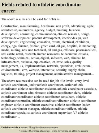 Fields related to athletic coordinator
career:
The above resumes can be used for fields as:
Construction, manufacturing, healthcare, non profit, advertising, agile,
architecture, automotive, agency, budget, building, business
development, consulting, communication, clinical research, design,
software development, product development, interior design, web
development, engineering, education, events, electrical, exhibition,
energy, ngo, finance, fashion, green card, oil gas, hospital, it, marketing,
media, mining, nhs, non technical, oil and gas, offshore, pharmaceutical,
real estate, retail, research, human resources, telecommunications,
technology, technical, senior, digital, software, web, clinical, hr,
infrastructure, business, erp, creative, ict, hvac, sales, quality
management, uk, implementation, network, operations, architectural,
environmental, crm, website, interactive, security, supply chain,
logistics, training, project management, administrative management…
The above resumes also can be used for job title levels: entry level
athletic coordinator, junior athletic coordinator, senior athletic
coordinator, athletic coordinator assistant, athletic coordinator associate,
athletic coordinator administrator, athletic coordinator clerk, athletic
coordinator coordinator, athletic coordinator consultant, athletic
coordinator controller, athletic coordinator director, athletic coordinator
engineer, athletic coordinator executive, athletic coordinator leader,
athletic coordinator manager, athletic coordinator officer, athletic
coordinator specialist, athletic coordinator supervisor, VP athletic
coordinator…
Useful materials: • resume123.org/free-64-resume-samples
• resume123.org/free-ebook-top-16-tips-for-writing-an-effective-resume
 