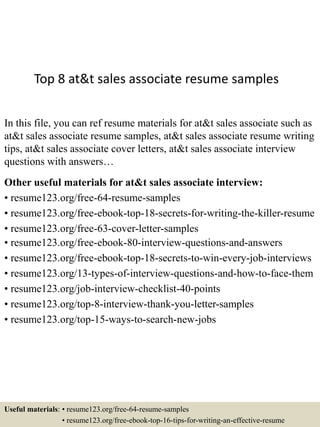 Top 8 at&t sales associate resume samples
In this file, you can ref resume materials for at&t sales associate such as
at&t sales associate resume samples, at&t sales associate resume writing
tips, at&t sales associate cover letters, at&t sales associate interview
questions with answers…
Other useful materials for at&t sales associate interview:
• resume123.org/free-64-resume-samples
• resume123.org/free-ebook-top-18-secrets-for-writing-the-killer-resume
• resume123.org/free-63-cover-letter-samples
• resume123.org/free-ebook-80-interview-questions-and-answers
• resume123.org/free-ebook-top-18-secrets-to-win-every-job-interviews
• resume123.org/13-types-of-interview-questions-and-how-to-face-them
• resume123.org/job-interview-checklist-40-points
• resume123.org/top-8-interview-thank-you-letter-samples
• resume123.org/top-15-ways-to-search-new-jobs
Useful materials: • resume123.org/free-64-resume-samples
• resume123.org/free-ebook-top-16-tips-for-writing-an-effective-resume
 