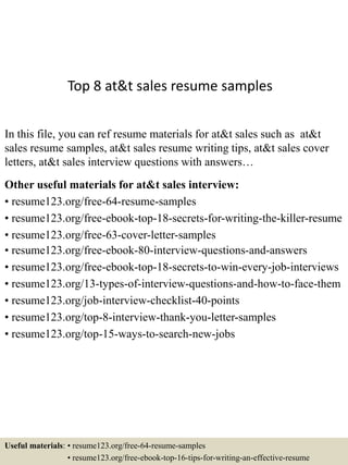 Top 8 at&t sales resume samples
In this file, you can ref resume materials for at&t sales such as at&t
sales resume samples, at&t sales resume writing tips, at&t sales cover
letters, at&t sales interview questions with answers…
Other useful materials for at&t sales interview:
• resume123.org/free-64-resume-samples
• resume123.org/free-ebook-top-18-secrets-for-writing-the-killer-resume
• resume123.org/free-63-cover-letter-samples
• resume123.org/free-ebook-80-interview-questions-and-answers
• resume123.org/free-ebook-top-18-secrets-to-win-every-job-interviews
• resume123.org/13-types-of-interview-questions-and-how-to-face-them
• resume123.org/job-interview-checklist-40-points
• resume123.org/top-8-interview-thank-you-letter-samples
• resume123.org/top-15-ways-to-search-new-jobs
Useful materials: • resume123.org/free-64-resume-samples
• resume123.org/free-ebook-top-16-tips-for-writing-an-effective-resume
 