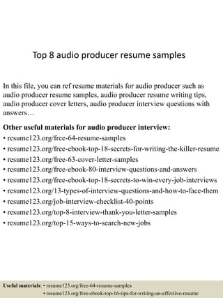 Top 8 audio producer resume samples
In this file, you can ref resume materials for audio producer such as
audio producer resume samples, audio producer resume writing tips,
audio producer cover letters, audio producer interview questions with
answers…
Other useful materials for audio producer interview:
• resume123.org/free-64-resume-samples
• resume123.org/free-ebook-top-18-secrets-for-writing-the-killer-resume
• resume123.org/free-63-cover-letter-samples
• resume123.org/free-ebook-80-interview-questions-and-answers
• resume123.org/free-ebook-top-18-secrets-to-win-every-job-interviews
• resume123.org/13-types-of-interview-questions-and-how-to-face-them
• resume123.org/job-interview-checklist-40-points
• resume123.org/top-8-interview-thank-you-letter-samples
• resume123.org/top-15-ways-to-search-new-jobs
Useful materials: • resume123.org/free-64-resume-samples
• resume123.org/free-ebook-top-16-tips-for-writing-an-effective-resume
 