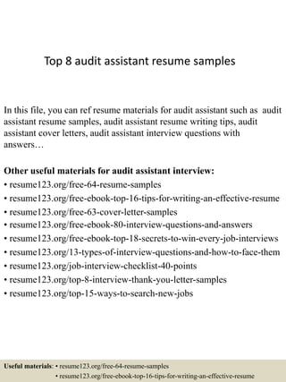 Top 8 audit assistant resume samples
In this file, you can ref resume materials for audit assistant such as audit
assistant resume samples, audit assistant resume writing tips, audit
assistant cover letters, audit assistant interview questions with
answers…
Other useful materials for audit assistant interview:
• resume123.org/free-64-resume-samples
• resume123.org/free-ebook-top-16-tips-for-writing-an-effective-resume
• resume123.org/free-63-cover-letter-samples
• resume123.org/free-ebook-80-interview-questions-and-answers
• resume123.org/free-ebook-top-18-secrets-to-win-every-job-interviews
• resume123.org/13-types-of-interview-questions-and-how-to-face-them
• resume123.org/job-interview-checklist-40-points
• resume123.org/top-8-interview-thank-you-letter-samples
• resume123.org/top-15-ways-to-search-new-jobs
Useful materials: • resume123.org/free-64-resume-samples
• resume123.org/free-ebook-top-16-tips-for-writing-an-effective-resume
 