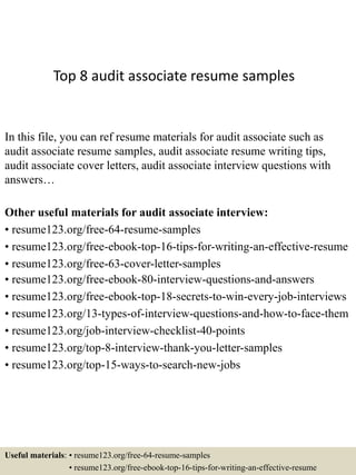 Top 8 audit associate resume samples
In this file, you can ref resume materials for audit associate such as
audit associate resume samples, audit associate resume writing tips,
audit associate cover letters, audit associate interview questions with
answers…
Other useful materials for audit associate interview:
• resume123.org/free-64-resume-samples
• resume123.org/free-ebook-top-16-tips-for-writing-an-effective-resume
• resume123.org/free-63-cover-letter-samples
• resume123.org/free-ebook-80-interview-questions-and-answers
• resume123.org/free-ebook-top-18-secrets-to-win-every-job-interviews
• resume123.org/13-types-of-interview-questions-and-how-to-face-them
• resume123.org/job-interview-checklist-40-points
• resume123.org/top-8-interview-thank-you-letter-samples
• resume123.org/top-15-ways-to-search-new-jobs
Useful materials: • resume123.org/free-64-resume-samples
• resume123.org/free-ebook-top-16-tips-for-writing-an-effective-resume
 