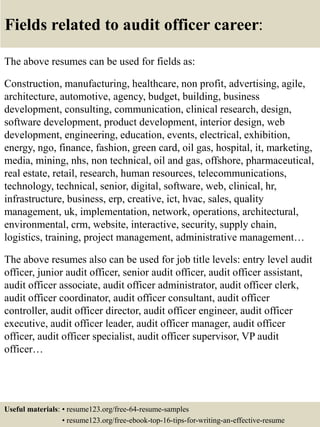 Fields related to audit officer career:
The above resumes can be used for fields as:
Construction, manufacturing, healthcare, non profit, advertising, agile,
architecture, automotive, agency, budget, building, business
development, consulting, communication, clinical research, design,
software development, product development, interior design, web
development, engineering, education, events, electrical, exhibition,
energy, ngo, finance, fashion, green card, oil gas, hospital, it, marketing,
media, mining, nhs, non technical, oil and gas, offshore, pharmaceutical,
real estate, retail, research, human resources, telecommunications,
technology, technical, senior, digital, software, web, clinical, hr,
infrastructure, business, erp, creative, ict, hvac, sales, quality
management, uk, implementation, network, operations, architectural,
environmental, crm, website, interactive, security, supply chain,
logistics, training, project management, administrative management…
The above resumes also can be used for job title levels: entry level audit
officer, junior audit officer, senior audit officer, audit officer assistant,
audit officer associate, audit officer administrator, audit officer clerk,
audit officer coordinator, audit officer consultant, audit officer
controller, audit officer director, audit officer engineer, audit officer
executive, audit officer leader, audit officer manager, audit officer
officer, audit officer specialist, audit officer supervisor, VP audit
officer…
Useful materials: • resume123.org/free-64-resume-samples
• resume123.org/free-ebook-top-16-tips-for-writing-an-effective-resume
 