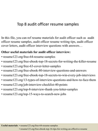 Top 8 audit officer resume samples
In this file, you can ref resume materials for audit officer such as audit
officer resume samples, audit officer resume writing tips, audit officer
cover letters, audit officer interview questions with answers…
Other useful materials for audit officer interview:
• resume123.org/free-64-resume-samples
• resume123.org/free-ebook-top-18-secrets-for-writing-the-killer-resume
• resume123.org/free-63-cover-letter-samples
• resume123.org/free-ebook-80-interview-questions-and-answers
• resume123.org/free-ebook-top-18-secrets-to-win-every-job-interviews
• resume123.org/13-types-of-interview-questions-and-how-to-face-them
• resume123.org/job-interview-checklist-40-points
• resume123.org/top-8-interview-thank-you-letter-samples
• resume123.org/top-15-ways-to-search-new-jobs
Useful materials: • resume123.org/free-64-resume-samples
• resume123.org/free-ebook-top-16-tips-for-writing-an-effective-resume
 