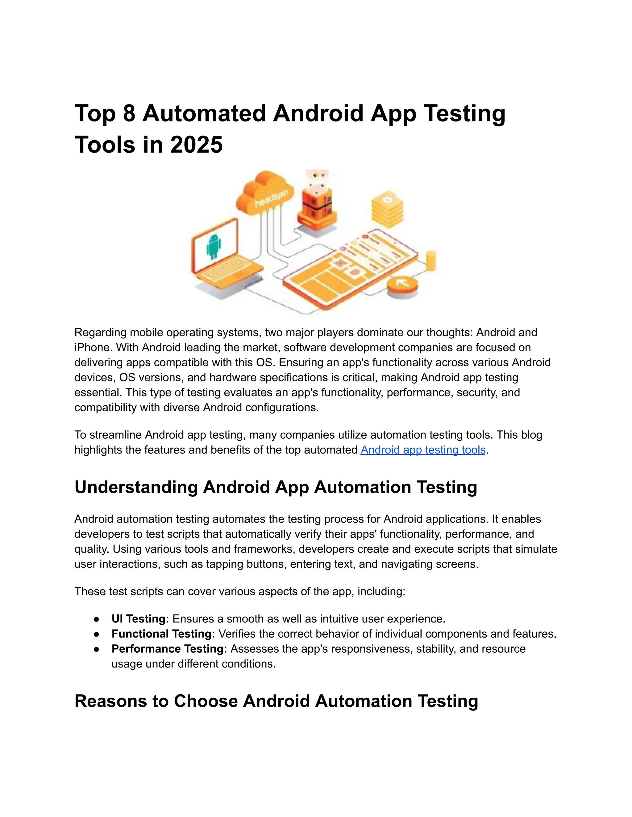 Top 8 Automated Android App Testing
Tools in 2025
Regarding mobile operating systems, two major players dominate our thoughts: Android and
iPhone. With Android leading the market, software development companies are focused on
delivering apps compatible with this OS. Ensuring an app's functionality across various Android
devices, OS versions, and hardware specifications is critical, making Android app testing
essential. This type of testing evaluates an app's functionality, performance, security, and
compatibility with diverse Android configurations.
To streamline Android app testing, many companies utilize automation testing tools. This blog
highlights the features and benefits of the top automated Android app testing tools.
Understanding Android App Automation Testing
Android automation testing automates the testing process for Android applications. It enables
developers to test scripts that automatically verify their apps' functionality, performance, and
quality. Using various tools and frameworks, developers create and execute scripts that simulate
user interactions, such as tapping buttons, entering text, and navigating screens.
These test scripts can cover various aspects of the app, including:
●​ UI Testing: Ensures a smooth as well as intuitive user experience.
●​ Functional Testing: Verifies the correct behavior of individual components and features.
●​ Performance Testing: Assesses the app's responsiveness, stability, and resource
usage under different conditions.
Reasons to Choose Android Automation Testing
 