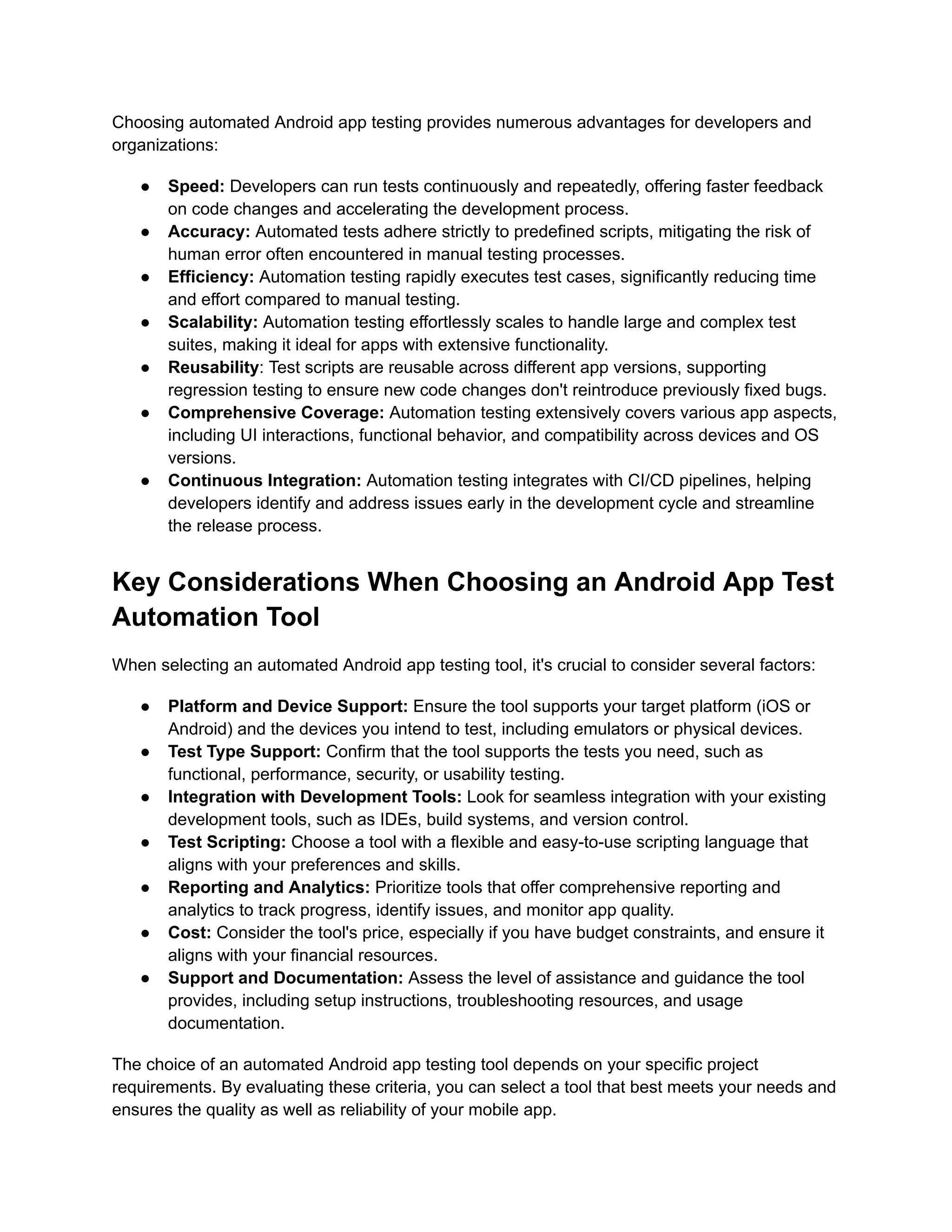 Choosing automated Android app testing provides numerous advantages for developers and
organizations:
●​ Speed: Developers can run tests continuously and repeatedly, offering faster feedback
on code changes and accelerating the development process.
●​ Accuracy: Automated tests adhere strictly to predefined scripts, mitigating the risk of
human error often encountered in manual testing processes.
●​ Efficiency: Automation testing rapidly executes test cases, significantly reducing time
and effort compared to manual testing.
●​ Scalability: Automation testing effortlessly scales to handle large and complex test
suites, making it ideal for apps with extensive functionality.
●​ Reusability: Test scripts are reusable across different app versions, supporting
regression testing to ensure new code changes don't reintroduce previously fixed bugs.
●​ Comprehensive Coverage: Automation testing extensively covers various app aspects,
including UI interactions, functional behavior, and compatibility across devices and OS
versions.
●​ Continuous Integration: Automation testing integrates with CI/CD pipelines, helping
developers identify and address issues early in the development cycle and streamline
the release process.
Key Considerations When Choosing an Android App Test
Automation Tool
When selecting an automated Android app testing tool, it's crucial to consider several factors:
●​ Platform and Device Support: Ensure the tool supports your target platform (iOS or
Android) and the devices you intend to test, including emulators or physical devices.
●​ Test Type Support: Confirm that the tool supports the tests you need, such as
functional, performance, security, or usability testing.
●​ Integration with Development Tools: Look for seamless integration with your existing
development tools, such as IDEs, build systems, and version control.
●​ Test Scripting: Choose a tool with a flexible and easy-to-use scripting language that
aligns with your preferences and skills.
●​ Reporting and Analytics: Prioritize tools that offer comprehensive reporting and
analytics to track progress, identify issues, and monitor app quality.
●​ Cost: Consider the tool's price, especially if you have budget constraints, and ensure it
aligns with your financial resources.
●​ Support and Documentation: Assess the level of assistance and guidance the tool
provides, including setup instructions, troubleshooting resources, and usage
documentation.
The choice of an automated Android app testing tool depends on your specific project
requirements. By evaluating these criteria, you can select a tool that best meets your needs and
ensures the quality as well as reliability of your mobile app.
 