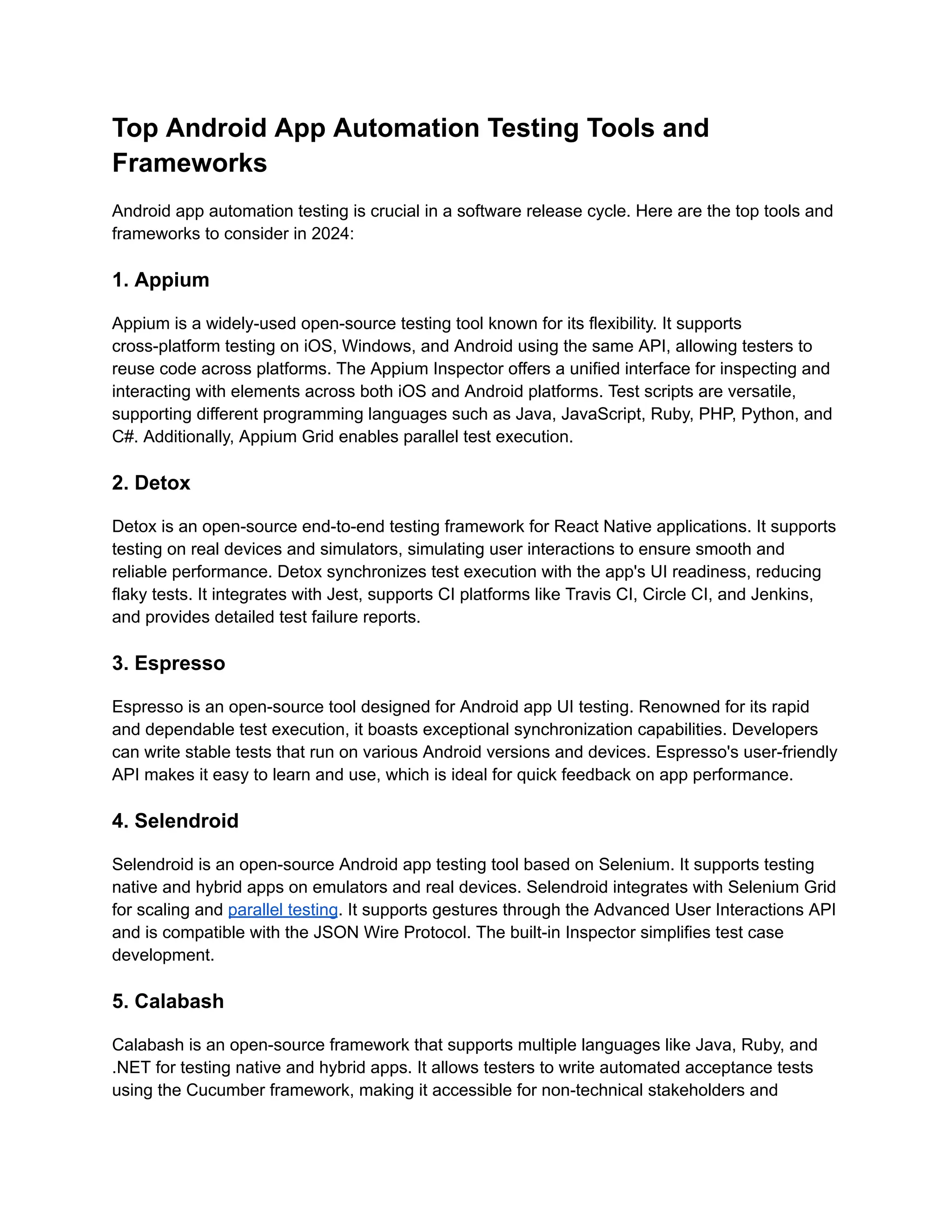 Top Android App Automation Testing Tools and
Frameworks
Android app automation testing is crucial in a software release cycle. Here are the top tools and
frameworks to consider in 2024:
1. Appium
Appium is a widely-used open-source testing tool known for its flexibility. It supports
cross-platform testing on iOS, Windows, and Android using the same API, allowing testers to
reuse code across platforms. The Appium Inspector offers a unified interface for inspecting and
interacting with elements across both iOS and Android platforms. Test scripts are versatile,
supporting different programming languages such as Java, JavaScript, Ruby, PHP, Python, and
C#. Additionally, Appium Grid enables parallel test execution.
2. Detox
Detox is an open-source end-to-end testing framework for React Native applications. It supports
testing on real devices and simulators, simulating user interactions to ensure smooth and
reliable performance. Detox synchronizes test execution with the app's UI readiness, reducing
flaky tests. It integrates with Jest, supports CI platforms like Travis CI, Circle CI, and Jenkins,
and provides detailed test failure reports.‍
3. Espresso
Espresso is an open-source tool designed for Android app UI testing. Renowned for its rapid
and dependable test execution, it boasts exceptional synchronization capabilities. Developers
can write stable tests that run on various Android versions and devices. Espresso's user-friendly
API makes it easy to learn and use, which is ideal for quick feedback on app performance.
4. Selendroid
Selendroid is an open-source Android app testing tool based on Selenium. It supports testing
native and hybrid apps on emulators and real devices. Selendroid integrates with Selenium Grid
for scaling and parallel testing. It supports gestures through the Advanced User Interactions API
and is compatible with the JSON Wire Protocol. The built-in Inspector simplifies test case
development.
5. Calabash
Calabash is an open-source framework that supports multiple languages like Java, Ruby, and
.NET for testing native and hybrid apps. It allows testers to write automated acceptance tests
using the Cucumber framework, making it accessible for non-technical stakeholders and
 