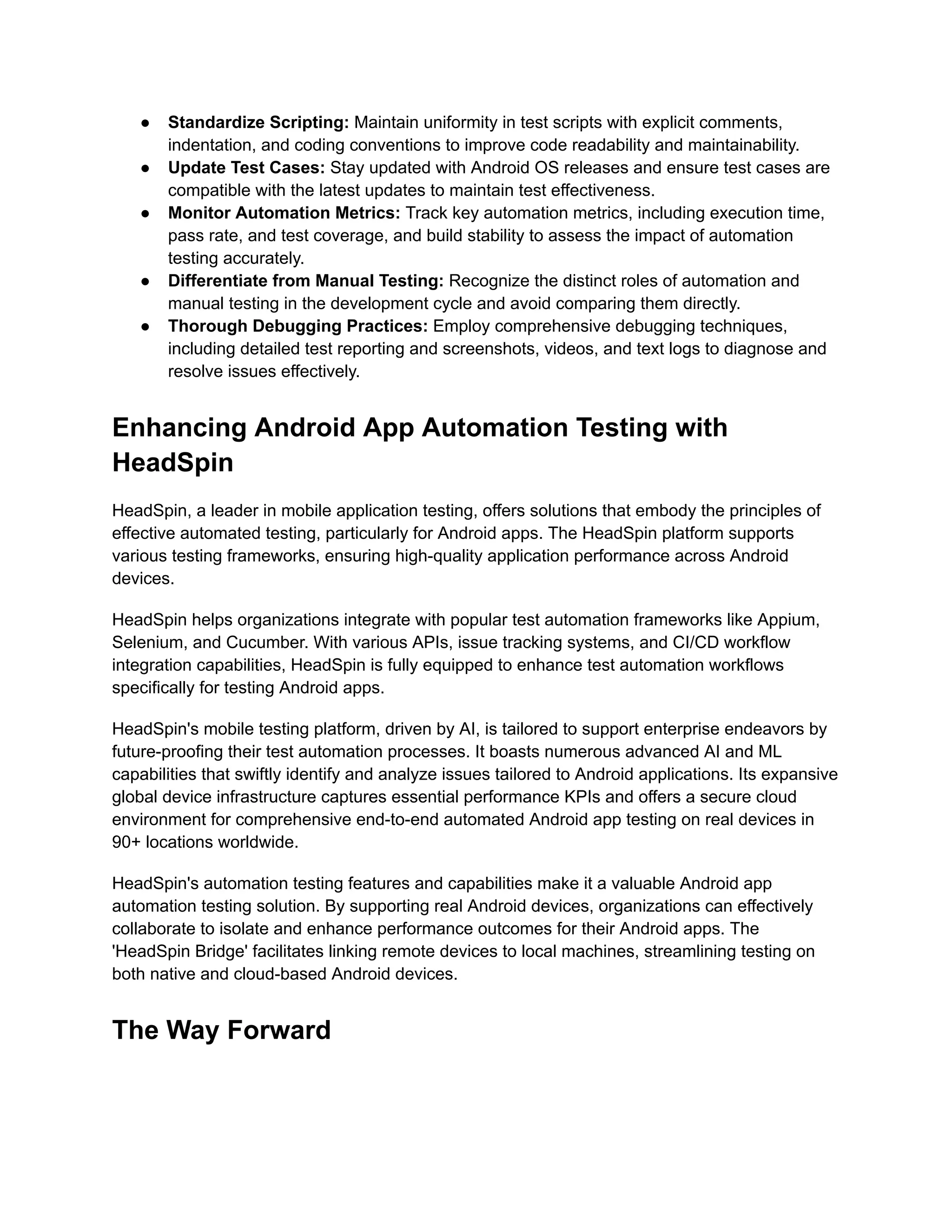 ●​ Standardize Scripting: Maintain uniformity in test scripts with explicit comments,
indentation, and coding conventions to improve code readability and maintainability.
●​ Update Test Cases: Stay updated with Android OS releases and ensure test cases are
compatible with the latest updates to maintain test effectiveness.
●​ Monitor Automation Metrics: Track key automation metrics, including execution time,
pass rate, and test coverage, and build stability to assess the impact of automation
testing accurately.
●​ Differentiate from Manual Testing: Recognize the distinct roles of automation and
manual testing in the development cycle and avoid comparing them directly.
●​ Thorough Debugging Practices: Employ comprehensive debugging techniques,
including detailed test reporting and screenshots, videos, and text logs to diagnose and
resolve issues effectively.
Enhancing Android App Automation Testing with
HeadSpin
HeadSpin, a leader in mobile application testing, offers solutions that embody the principles of
effective automated testing, particularly for Android apps. The HeadSpin platform supports
various testing frameworks, ensuring high-quality application performance across Android
devices.
HeadSpin helps organizations integrate with popular test automation frameworks like Appium,
Selenium, and Cucumber. With various APIs, issue tracking systems, and CI/CD workflow
integration capabilities, HeadSpin is fully equipped to enhance test automation workflows
specifically for testing Android apps.
HeadSpin's mobile testing platform, driven by AI, is tailored to support enterprise endeavors by
future-proofing their test automation processes. It boasts numerous advanced AI and ML
capabilities that swiftly identify and analyze issues tailored to Android applications. Its expansive
global device infrastructure captures essential performance KPIs and offers a secure cloud
environment for comprehensive end-to-end automated Android app testing on real devices in
90+ locations worldwide.
HeadSpin's automation testing features and capabilities make it a valuable Android app
automation testing solution. By supporting real Android devices, organizations can effectively
collaborate to isolate and enhance performance outcomes for their Android apps. The
'HeadSpin Bridge' facilitates linking remote devices to local machines, streamlining testing on
both native and cloud-based Android devices.
The Way Forward
 