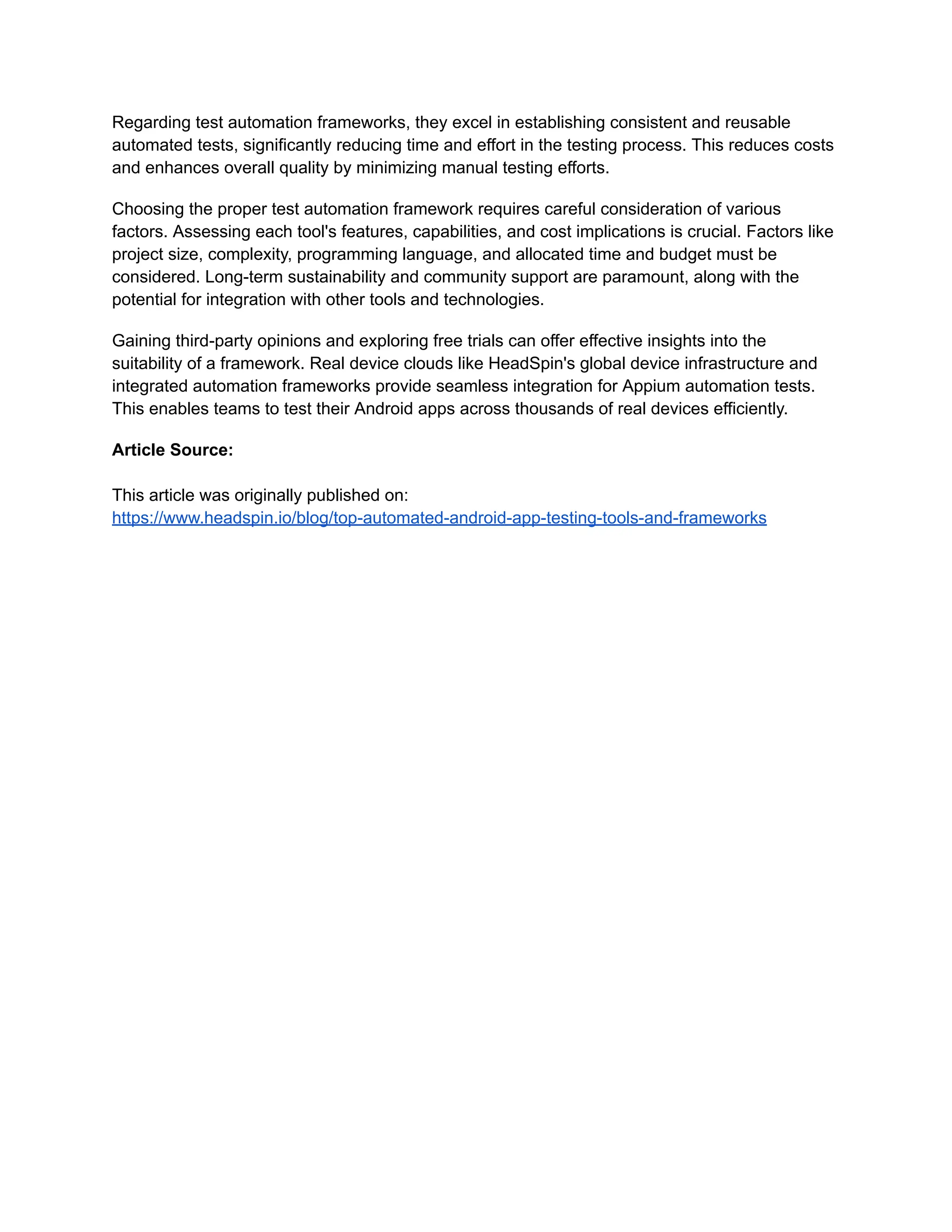 Regarding test automation frameworks, they excel in establishing consistent and reusable
automated tests, significantly reducing time and effort in the testing process. This reduces costs
and enhances overall quality by minimizing manual testing efforts.
Choosing the proper test automation framework requires careful consideration of various
factors. Assessing each tool's features, capabilities, and cost implications is crucial. Factors like
project size, complexity, programming language, and allocated time and budget must be
considered. Long-term sustainability and community support are paramount, along with the
potential for integration with other tools and technologies.
Gaining third-party opinions and exploring free trials can offer effective insights into the
suitability of a framework. Real device clouds like HeadSpin's global device infrastructure and
integrated automation frameworks provide seamless integration for Appium automation tests.
This enables teams to test their Android apps across thousands of real devices efficiently.
Article Source:
This article was originally published on:
https://www.headspin.io/blog/top-automated-android-app-testing-tools-and-frameworks
 
