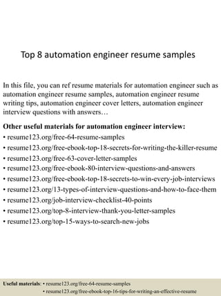 Top 8 automation engineer resume samples
In this file, you can ref resume materials for automation engineer such as
automation engineer resume samples, automation engineer resume
writing tips, automation engineer cover letters, automation engineer
interview questions with answers…
Other useful materials for automation engineer interview:
• resume123.org/free-64-resume-samples
• resume123.org/free-ebook-top-18-secrets-for-writing-the-killer-resume
• resume123.org/free-63-cover-letter-samples
• resume123.org/free-ebook-80-interview-questions-and-answers
• resume123.org/free-ebook-top-18-secrets-to-win-every-job-interviews
• resume123.org/13-types-of-interview-questions-and-how-to-face-them
• resume123.org/job-interview-checklist-40-points
• resume123.org/top-8-interview-thank-you-letter-samples
• resume123.org/top-15-ways-to-search-new-jobs
Useful materials: • resume123.org/free-64-resume-samples
• resume123.org/free-ebook-top-16-tips-for-writing-an-effective-resume
 