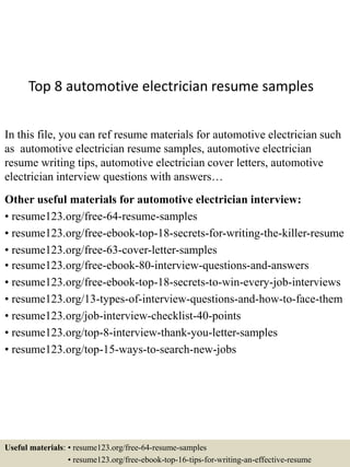 Top 8 automotive electrician resume samples
In this file, you can ref resume materials for automotive electrician such
as automotive electrician resume samples, automotive electrician
resume writing tips, automotive electrician cover letters, automotive
electrician interview questions with answers…
Other useful materials for automotive electrician interview:
• resume123.org/free-64-resume-samples
• resume123.org/free-ebook-top-18-secrets-for-writing-the-killer-resume
• resume123.org/free-63-cover-letter-samples
• resume123.org/free-ebook-80-interview-questions-and-answers
• resume123.org/free-ebook-top-18-secrets-to-win-every-job-interviews
• resume123.org/13-types-of-interview-questions-and-how-to-face-them
• resume123.org/job-interview-checklist-40-points
• resume123.org/top-8-interview-thank-you-letter-samples
• resume123.org/top-15-ways-to-search-new-jobs
Useful materials: • resume123.org/free-64-resume-samples
• resume123.org/free-ebook-top-16-tips-for-writing-an-effective-resume
 