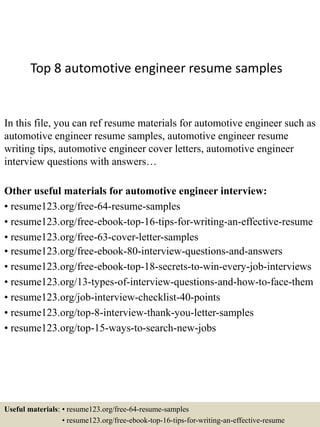 Top 8 automotive engineer resume samples
In this file, you can ref resume materials for automotive engineer such as
automotive engineer resume samples, automotive engineer resume
writing tips, automotive engineer cover letters, automotive engineer
interview questions with answers…
Other useful materials for automotive engineer interview:
• resume123.org/free-64-resume-samples
• resume123.org/free-ebook-top-16-tips-for-writing-an-effective-resume
• resume123.org/free-63-cover-letter-samples
• resume123.org/free-ebook-80-interview-questions-and-answers
• resume123.org/free-ebook-top-18-secrets-to-win-every-job-interviews
• resume123.org/13-types-of-interview-questions-and-how-to-face-them
• resume123.org/job-interview-checklist-40-points
• resume123.org/top-8-interview-thank-you-letter-samples
• resume123.org/top-15-ways-to-search-new-jobs
Useful materials: • resume123.org/free-64-resume-samples
• resume123.org/free-ebook-top-16-tips-for-writing-an-effective-resume
 