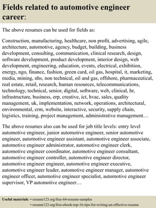 Fields related to automotive engineer
career:
The above resumes can be used for fields as:
Construction, manufacturing, healthcare, non profit, advertising, agile,
architecture, automotive, agency, budget, building, business
development, consulting, communication, clinical research, design,
software development, product development, interior design, web
development, engineering, education, events, electrical, exhibition,
energy, ngo, finance, fashion, green card, oil gas, hospital, it, marketing,
media, mining, nhs, non technical, oil and gas, offshore, pharmaceutical,
real estate, retail, research, human resources, telecommunications,
technology, technical, senior, digital, software, web, clinical, hr,
infrastructure, business, erp, creative, ict, hvac, sales, quality
management, uk, implementation, network, operations, architectural,
environmental, crm, website, interactive, security, supply chain,
logistics, training, project management, administrative management…
The above resumes also can be used for job title levels: entry level
automotive engineer, junior automotive engineer, senior automotive
engineer, automotive engineer assistant, automotive engineer associate,
automotive engineer administrator, automotive engineer clerk,
automotive engineer coordinator, automotive engineer consultant,
automotive engineer controller, automotive engineer director,
automotive engineer engineer, automotive engineer executive,
automotive engineer leader, automotive engineer manager, automotive
engineer officer, automotive engineer specialist, automotive engineer
supervisor, VP automotive engineer…
Useful materials: • resume123.org/free-64-resume-samples
• resume123.org/free-ebook-top-16-tips-for-writing-an-effective-resume
 