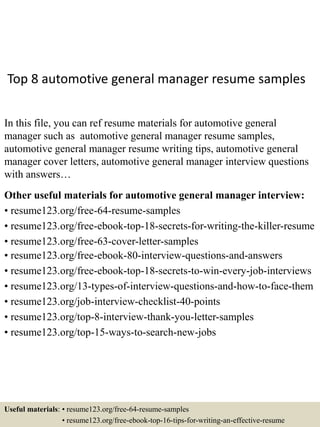 Top 8 automotive general manager resume samples
In this file, you can ref resume materials for automotive general
manager such as automotive general manager resume samples,
automotive general manager resume writing tips, automotive general
manager cover letters, automotive general manager interview questions
with answers…
Other useful materials for automotive general manager interview:
• resume123.org/free-64-resume-samples
• resume123.org/free-ebook-top-18-secrets-for-writing-the-killer-resume
• resume123.org/free-63-cover-letter-samples
• resume123.org/free-ebook-80-interview-questions-and-answers
• resume123.org/free-ebook-top-18-secrets-to-win-every-job-interviews
• resume123.org/13-types-of-interview-questions-and-how-to-face-them
• resume123.org/job-interview-checklist-40-points
• resume123.org/top-8-interview-thank-you-letter-samples
• resume123.org/top-15-ways-to-search-new-jobs
Useful materials: • resume123.org/free-64-resume-samples
• resume123.org/free-ebook-top-16-tips-for-writing-an-effective-resume
 