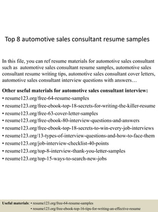 Top 8 automotive sales consultant resume samples
In this file, you can ref resume materials for automotive sales consultant
such as automotive sales consultant resume samples, automotive sales
consultant resume writing tips, automotive sales consultant cover letters,
automotive sales consultant interview questions with answers…
Other useful materials for automotive sales consultant interview:
• resume123.org/free-64-resume-samples
• resume123.org/free-ebook-top-18-secrets-for-writing-the-killer-resume
• resume123.org/free-63-cover-letter-samples
• resume123.org/free-ebook-80-interview-questions-and-answers
• resume123.org/free-ebook-top-18-secrets-to-win-every-job-interviews
• resume123.org/13-types-of-interview-questions-and-how-to-face-them
• resume123.org/job-interview-checklist-40-points
• resume123.org/top-8-interview-thank-you-letter-samples
• resume123.org/top-15-ways-to-search-new-jobs
Useful materials: • resume123.org/free-64-resume-samples
• resume123.org/free-ebook-top-16-tips-for-writing-an-effective-resume
 