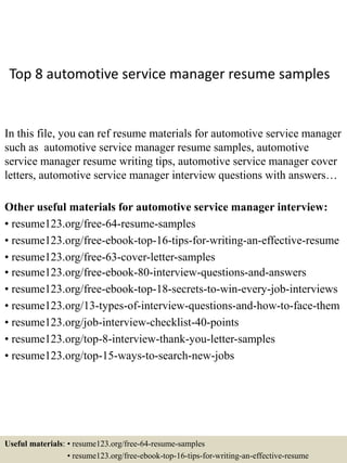 Top 8 automotive service manager resume samples
In this file, you can ref resume materials for automotive service manager
such as automotive service manager resume samples, automotive
service manager resume writing tips, automotive service manager cover
letters, automotive service manager interview questions with answers…
Other useful materials for automotive service manager interview:
• resume123.org/free-64-resume-samples
• resume123.org/free-ebook-top-16-tips-for-writing-an-effective-resume
• resume123.org/free-63-cover-letter-samples
• resume123.org/free-ebook-80-interview-questions-and-answers
• resume123.org/free-ebook-top-18-secrets-to-win-every-job-interviews
• resume123.org/13-types-of-interview-questions-and-how-to-face-them
• resume123.org/job-interview-checklist-40-points
• resume123.org/top-8-interview-thank-you-letter-samples
• resume123.org/top-15-ways-to-search-new-jobs
Useful materials: • resume123.org/free-64-resume-samples
• resume123.org/free-ebook-top-16-tips-for-writing-an-effective-resume
 