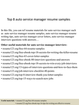 Top 8 auto service manager resume samples
In this file, you can ref resume materials for auto service manager such
as auto service manager resume samples, auto service manager resume
writing tips, auto service manager cover letters, auto service manager
interview questions with answers…
Other useful materials for auto service manager interview:
• resume123.org/free-64-resume-samples
• resume123.org/free-ebook-top-18-secrets-for-writing-the-killer-resume
• resume123.org/free-63-cover-letter-samples
• resume123.org/free-ebook-80-interview-questions-and-answers
• resume123.org/free-ebook-top-18-secrets-to-win-every-job-interviews
• resume123.org/13-types-of-interview-questions-and-how-to-face-them
• resume123.org/job-interview-checklist-40-points
• resume123.org/top-8-interview-thank-you-letter-samples
• resume123.org/top-15-ways-to-search-new-jobs
Useful materials: • resume123.org/free-64-resume-samples
• resume123.org/free-ebook-top-16-tips-for-writing-an-effective-resume
 