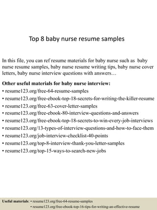 Top 8 baby nurse resume samples
In this file, you can ref resume materials for baby nurse such as baby
nurse resume samples, baby nurse resume writing tips, baby nurse cover
letters, baby nurse interview questions with answers…
Other useful materials for baby nurse interview:
• resume123.org/free-64-resume-samples
• resume123.org/free-ebook-top-18-secrets-for-writing-the-killer-resume
• resume123.org/free-63-cover-letter-samples
• resume123.org/free-ebook-80-interview-questions-and-answers
• resume123.org/free-ebook-top-18-secrets-to-win-every-job-interviews
• resume123.org/13-types-of-interview-questions-and-how-to-face-them
• resume123.org/job-interview-checklist-40-points
• resume123.org/top-8-interview-thank-you-letter-samples
• resume123.org/top-15-ways-to-search-new-jobs
Useful materials: • resume123.org/free-64-resume-samples
• resume123.org/free-ebook-top-16-tips-for-writing-an-effective-resume
 
