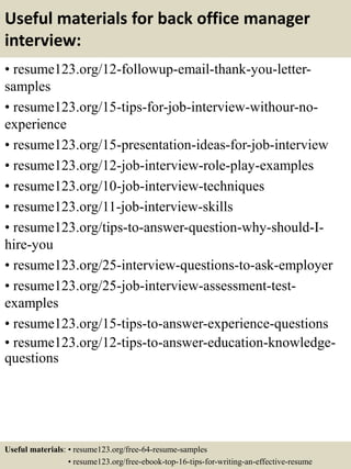 Useful materials for back office manager
interview:
• resume123.org/12-followup-email-thank-you-letter-
samples
• resume123.org/15-tips-for-job-interview-withour-no-
experience
• resume123.org/15-presentation-ideas-for-job-interview
• resume123.org/12-job-interview-role-play-examples
• resume123.org/10-job-interview-techniques
• resume123.org/11-job-interview-skills
• resume123.org/tips-to-answer-question-why-should-I-
hire-you
• resume123.org/25-interview-questions-to-ask-employer
• resume123.org/25-job-interview-assessment-test-
examples
• resume123.org/15-tips-to-answer-experience-questions
• resume123.org/12-tips-to-answer-education-knowledge-
questions
Useful materials: • resume123.org/free-64-resume-samples
• resume123.org/free-ebook-top-16-tips-for-writing-an-effective-resume
 