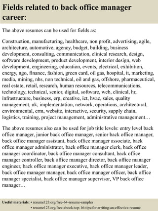 Fields related to back office manager
career:
The above resumes can be used for fields as:
Construction, manufacturing, healthcare, non profit, advertising, agile,
architecture, automotive, agency, budget, building, business
development, consulting, communication, clinical research, design,
software development, product development, interior design, web
development, engineering, education, events, electrical, exhibition,
energy, ngo, finance, fashion, green card, oil gas, hospital, it, marketing,
media, mining, nhs, non technical, oil and gas, offshore, pharmaceutical,
real estate, retail, research, human resources, telecommunications,
technology, technical, senior, digital, software, web, clinical, hr,
infrastructure, business, erp, creative, ict, hvac, sales, quality
management, uk, implementation, network, operations, architectural,
environmental, crm, website, interactive, security, supply chain,
logistics, training, project management, administrative management…
The above resumes also can be used for job title levels: entry level back
office manager, junior back office manager, senior back office manager,
back office manager assistant, back office manager associate, back
office manager administrator, back office manager clerk, back office
manager coordinator, back office manager consultant, back office
manager controller, back office manager director, back office manager
engineer, back office manager executive, back office manager leader,
back office manager manager, back office manager officer, back office
manager specialist, back office manager supervisor, VP back office
manager…
Useful materials: • resume123.org/free-64-resume-samples
• resume123.org/free-ebook-top-16-tips-for-writing-an-effective-resume
 