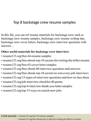 Top 8 backstage crew resume samples
In this file, you can ref resume materials for backstage crew such as
backstage crew resume samples, backstage crew resume writing tips,
backstage crew cover letters, backstage crew interview questions with
answers…
Other useful materials for backstage crew interview:
• resume123.org/free-64-resume-samples
• resume123.org/free-ebook-top-18-secrets-for-writing-the-killer-resume
• resume123.org/free-63-cover-letter-samples
• resume123.org/free-ebook-80-interview-questions-and-answers
• resume123.org/free-ebook-top-18-secrets-to-win-every-job-interviews
• resume123.org/13-types-of-interview-questions-and-how-to-face-them
• resume123.org/job-interview-checklist-40-points
• resume123.org/top-8-interview-thank-you-letter-samples
• resume123.org/top-15-ways-to-search-new-jobs
Useful materials: • resume123.org/free-64-resume-samples
• resume123.org/free-ebook-top-16-tips-for-writing-an-effective-resume
 