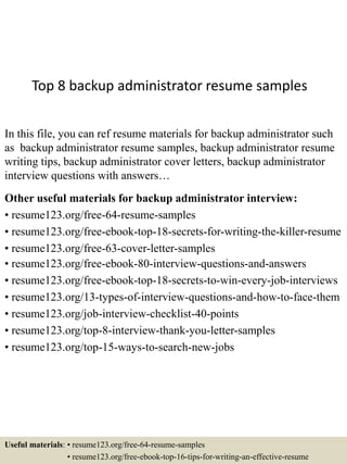 Top 8 backup administrator resume samples
In this file, you can ref resume materials for backup administrator such
as backup administrator resume samples, backup administrator resume
writing tips, backup administrator cover letters, backup administrator
interview questions with answers…
Other useful materials for backup administrator interview:
• resume123.org/free-64-resume-samples
• resume123.org/free-ebook-top-18-secrets-for-writing-the-killer-resume
• resume123.org/free-63-cover-letter-samples
• resume123.org/free-ebook-80-interview-questions-and-answers
• resume123.org/free-ebook-top-18-secrets-to-win-every-job-interviews
• resume123.org/13-types-of-interview-questions-and-how-to-face-them
• resume123.org/job-interview-checklist-40-points
• resume123.org/top-8-interview-thank-you-letter-samples
• resume123.org/top-15-ways-to-search-new-jobs
Useful materials: • resume123.org/free-64-resume-samples
• resume123.org/free-ebook-top-16-tips-for-writing-an-effective-resume
 