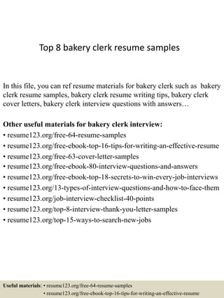Top 8 bakery clerk resume samples
In this file, you can ref resume materials for bakery clerk such as bakery
clerk resume samples, bakery clerk resume writing tips, bakery clerk
cover letters, bakery clerk interview questions with answers…
Other useful materials for bakery clerk interview:
• resume123.org/free-64-resume-samples
• resume123.org/free-ebook-top-16-tips-for-writing-an-effective-resume
• resume123.org/free-63-cover-letter-samples
• resume123.org/free-ebook-80-interview-questions-and-answers
• resume123.org/free-ebook-top-18-secrets-to-win-every-job-interviews
• resume123.org/13-types-of-interview-questions-and-how-to-face-them
• resume123.org/job-interview-checklist-40-points
• resume123.org/top-8-interview-thank-you-letter-samples
• resume123.org/top-15-ways-to-search-new-jobs
Useful materials: • resume123.org/free-64-resume-samples
• resume123.org/free-ebook-top-16-tips-for-writing-an-effective-resume
 