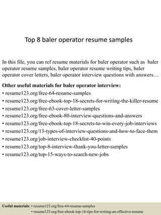 Top 8 baler operator resume samples
In this file, you can ref resume materials for baler operator such as baler
operator resume samples, baler operator resume writing tips, baler
operator cover letters, baler operator interview questions with answers…
Other useful materials for baler operator interview:
• resume123.org/free-64-resume-samples
• resume123.org/free-ebook-top-18-secrets-for-writing-the-killer-resume
• resume123.org/free-63-cover-letter-samples
• resume123.org/free-ebook-80-interview-questions-and-answers
• resume123.org/free-ebook-top-18-secrets-to-win-every-job-interviews
• resume123.org/13-types-of-interview-questions-and-how-to-face-them
• resume123.org/job-interview-checklist-40-points
• resume123.org/top-8-interview-thank-you-letter-samples
• resume123.org/top-15-ways-to-search-new-jobs
Useful materials: • resume123.org/free-64-resume-samples
• resume123.org/free-ebook-top-16-tips-for-writing-an-effective-resume
 