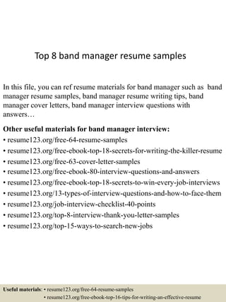 Top 8 band manager resume samples
In this file, you can ref resume materials for band manager such as band
manager resume samples, band manager resume writing tips, band
manager cover letters, band manager interview questions with
answers…
Other useful materials for band manager interview:
• resume123.org/free-64-resume-samples
• resume123.org/free-ebook-top-18-secrets-for-writing-the-killer-resume
• resume123.org/free-63-cover-letter-samples
• resume123.org/free-ebook-80-interview-questions-and-answers
• resume123.org/free-ebook-top-18-secrets-to-win-every-job-interviews
• resume123.org/13-types-of-interview-questions-and-how-to-face-them
• resume123.org/job-interview-checklist-40-points
• resume123.org/top-8-interview-thank-you-letter-samples
• resume123.org/top-15-ways-to-search-new-jobs
Useful materials: • resume123.org/free-64-resume-samples
• resume123.org/free-ebook-top-16-tips-for-writing-an-effective-resume
 