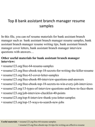 Top 8 bank assistant branch manager resume
samples
In this file, you can ref resume materials for bank assistant branch
manager such as bank assistant branch manager resume samples, bank
assistant branch manager resume writing tips, bank assistant branch
manager cover letters, bank assistant branch manager interview
questions with answers…
Other useful materials for bank assistant branch manager
interview:
• resume123.org/free-64-resume-samples
• resume123.org/free-ebook-top-18-secrets-for-writing-the-killer-resume
• resume123.org/free-63-cover-letter-samples
• resume123.org/free-ebook-80-interview-questions-and-answers
• resume123.org/free-ebook-top-18-secrets-to-win-every-job-interviews
• resume123.org/13-types-of-interview-questions-and-how-to-face-them
• resume123.org/job-interview-checklist-40-points
• resume123.org/top-8-interview-thank-you-letter-samples
• resume123.org/top-15-ways-to-search-new-jobs
Useful materials: • resume123.org/free-64-resume-samples
• resume123.org/free-ebook-top-16-tips-for-writing-an-effective-resume
 