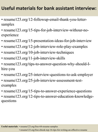Useful materials for bank assistant interview:
• resume123.org/12-followup-email-thank-you-letter-
samples
• resume123.org/15-tips-for-job-interview-withour-no-
experience
• resume123.org/15-presentation-ideas-for-job-interview
• resume123.org/12-job-interview-role-play-examples
• resume123.org/10-job-interview-techniques
• resume123.org/11-job-interview-skills
• resume123.org/tips-to-answer-question-why-should-I-
hire-you
• resume123.org/25-interview-questions-to-ask-employer
• resume123.org/25-job-interview-assessment-test-
examples
• resume123.org/15-tips-to-answer-experience-questions
• resume123.org/12-tips-to-answer-education-knowledge-
questions
Useful materials: • resume123.org/free-64-resume-samples
• resume123.org/free-ebook-top-16-tips-for-writing-an-effective-resume
 