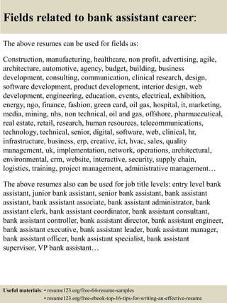 Fields related to bank assistant career:
The above resumes can be used for fields as:
Construction, manufacturing, healthcare, non profit, advertising, agile,
architecture, automotive, agency, budget, building, business
development, consulting, communication, clinical research, design,
software development, product development, interior design, web
development, engineering, education, events, electrical, exhibition,
energy, ngo, finance, fashion, green card, oil gas, hospital, it, marketing,
media, mining, nhs, non technical, oil and gas, offshore, pharmaceutical,
real estate, retail, research, human resources, telecommunications,
technology, technical, senior, digital, software, web, clinical, hr,
infrastructure, business, erp, creative, ict, hvac, sales, quality
management, uk, implementation, network, operations, architectural,
environmental, crm, website, interactive, security, supply chain,
logistics, training, project management, administrative management…
The above resumes also can be used for job title levels: entry level bank
assistant, junior bank assistant, senior bank assistant, bank assistant
assistant, bank assistant associate, bank assistant administrator, bank
assistant clerk, bank assistant coordinator, bank assistant consultant,
bank assistant controller, bank assistant director, bank assistant engineer,
bank assistant executive, bank assistant leader, bank assistant manager,
bank assistant officer, bank assistant specialist, bank assistant
supervisor, VP bank assistant…
Useful materials: • resume123.org/free-64-resume-samples
• resume123.org/free-ebook-top-16-tips-for-writing-an-effective-resume
 
